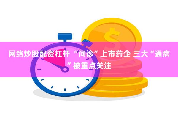 网络炒股配资杠杆 “问诊”上市药企 三大“通病”被重点关注