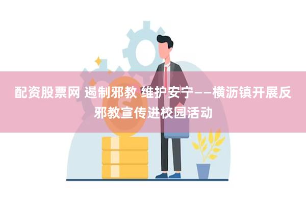 配资股票网 遏制邪教 维护安宁——横沥镇开展反邪教宣传进校园活动