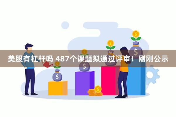 美股有杠杆吗 487个课题拟通过评审！刚刚公示