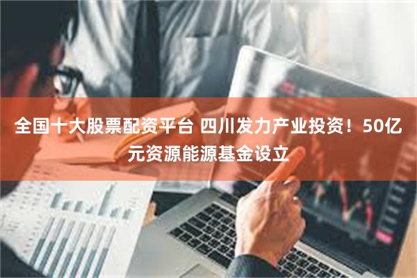 全国十大股票配资平台 四川发力产业投资！50亿元资源能源基金设立
