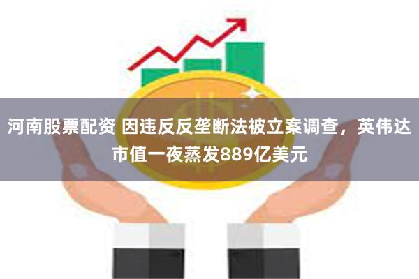 河南股票配资 因违反反垄断法被立案调查，英伟达市值一夜蒸发889亿美元