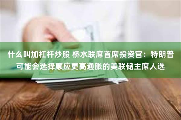 什么叫加杠杆炒股 桥水联席首席投资官：特朗普可能会选择顺应更高通胀的美联储主席人选
