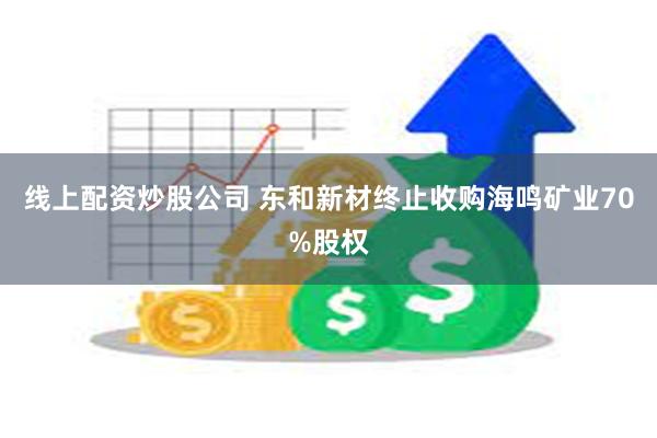 线上配资炒股公司 东和新材终止收购海鸣矿业70%股权