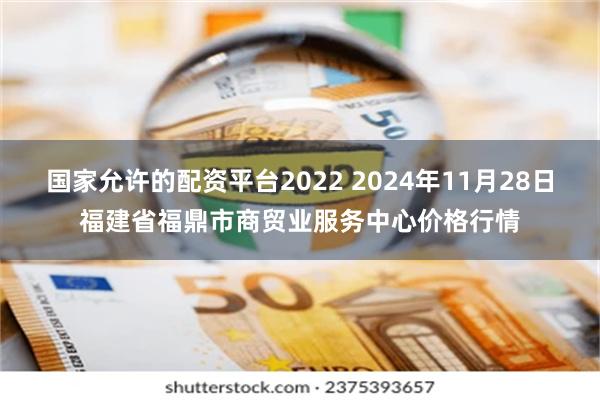 国家允许的配资平台2022 2024年11月28日福建省福鼎市商贸业服务中心价格行情