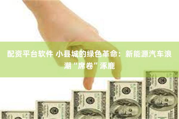 配资平台软件 小县城的绿色革命：新能源汽车浪潮“席卷”涿鹿