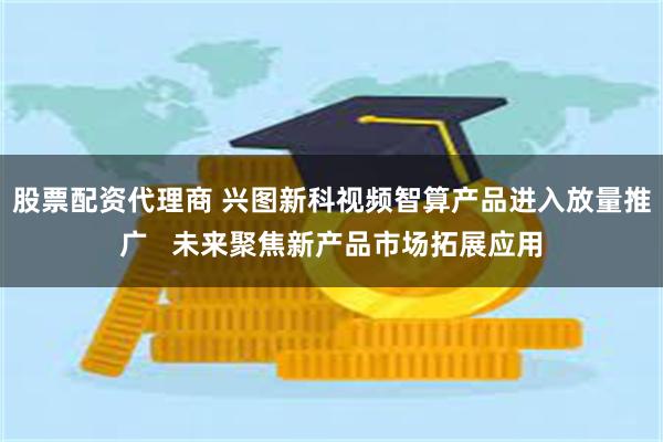 股票配资代理商 兴图新科视频智算产品进入放量推广   未来聚焦新产品市场拓展应用