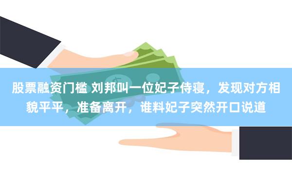 股票融资门槛 刘邦叫一位妃子侍寝，发现对方相貌平平，准备离开，谁料妃子突然开口说道