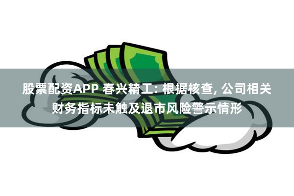 股票配资APP 春兴精工: 根据核查, 公司相关财务指标未触及退市风险警示情形