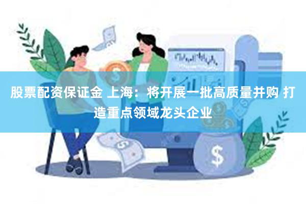 股票配资保证金 上海：将开展一批高质量并购 打造重点领域龙头企业