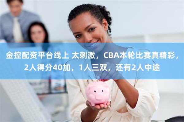 金控配资平台线上 太刺激，CBA本轮比赛真精彩，2人得分40加，1人三双，还有2人中途