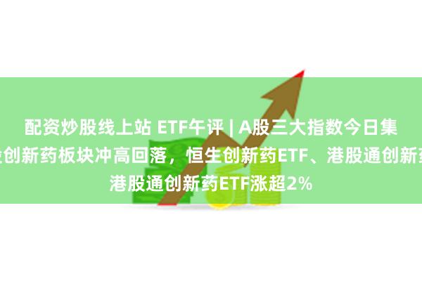 配资炒股线上站 ETF午评 | A股三大指数今日集体下跌，港股创新药板块冲高回落，恒生创新药ETF、港股通创新药ETF涨超2%