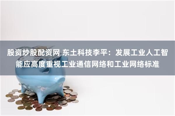 股资炒股配资网 东土科技李平：发展工业人工智能应高度重视工业通信网络和工业网络标准