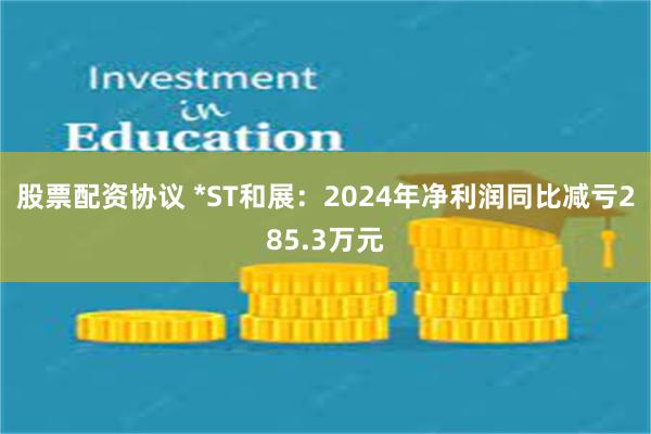 股票配资协议 *ST和展：2024年净利润同比减亏285.3万元