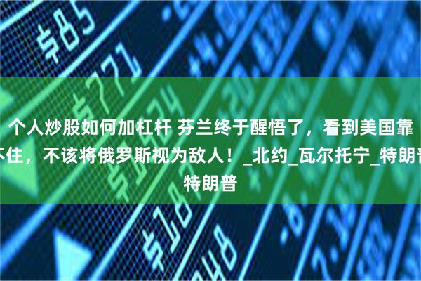 个人炒股如何加杠杆 芬兰终于醒悟了，看到美国靠不住，不该将俄罗斯视为敌人！_北约_瓦尔托宁_特朗普