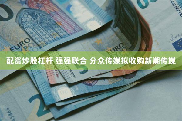 配资炒股杠杆 强强联合 分众传媒拟收购新潮传媒