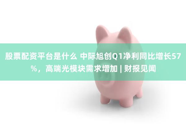 股票配资平台是什么 中际旭创Q1净利同比增长57%，高端光模块需求增加 | 财报见闻