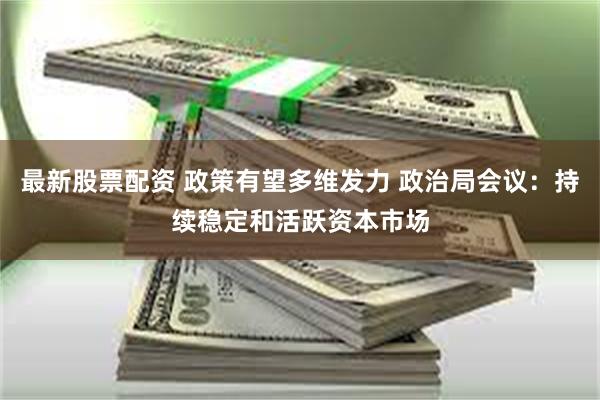 最新股票配资 政策有望多维发力 政治局会议：持续稳定和活跃资本市场