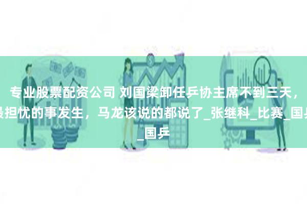 专业股票配资公司 刘国梁卸任乒协主席不到三天，最担忧的事发生，马龙该说的都说了_张继科_比赛_国乒
