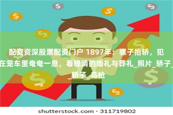 配资资深股票配资门户 1897年：骡子抬轿，犯人蹲在笼车里奄奄一息，看晚清的婚礼与葬礼_照片_轿子_鸟枪