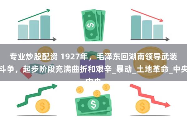 专业炒股配资 1927年，毛泽东回湖南领导武装斗争，起步阶段充满曲折和艰辛_暴动_土地革命_中央