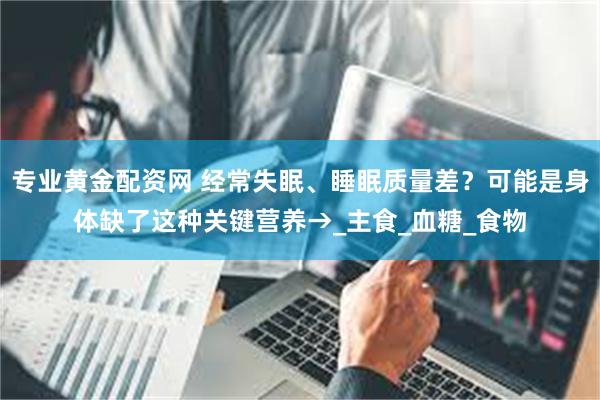 专业黄金配资网 经常失眠、睡眠质量差？可能是身体缺了这种关键营养→_主食_血糖_食物