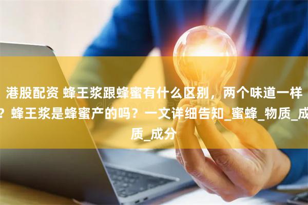 港股配资 蜂王浆跟蜂蜜有什么区别，两个味道一样吗？蜂王浆是蜂蜜产的吗？一文详细告知_蜜蜂_物质_成分