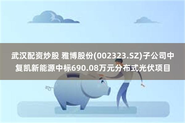 武汉配资炒股 雅博股份(002323.SZ)子公司中复凯新能源中标690.08万元分布式光伏项目