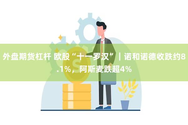 外盘期货杠杆 欧股“十一罗汉”｜诺和诺德收跌约8.1%，阿斯麦跌超4%