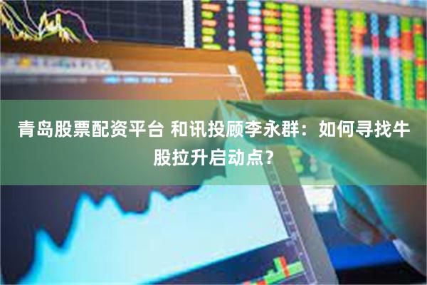 青岛股票配资平台 和讯投顾李永群：如何寻找牛股拉升启动点？
