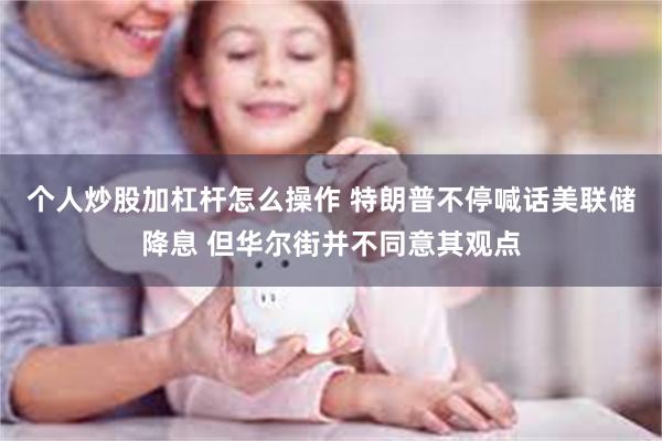 个人炒股加杠杆怎么操作 特朗普不停喊话美联储降息 但华尔街并不同意其观点
