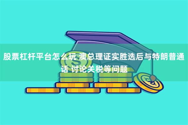 股票杠杆平台怎么玩 澳总理证实胜选后与特朗普通话 讨论关税等问题