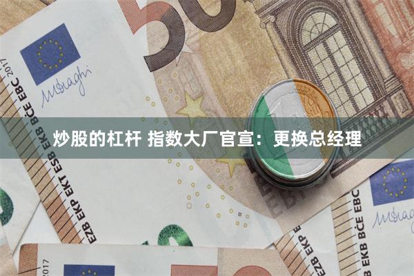 炒股的杠杆 指数大厂官宣：更换总经理