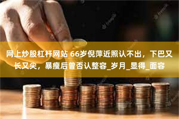 网上炒股杠杆网站 66岁倪萍近照认不出，下巴又长又尖，暴瘦后曾否认整容_岁月_显得_面容