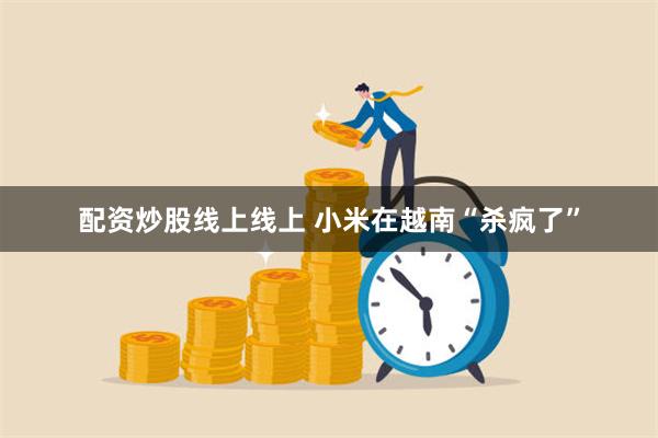 配资炒股线上线上 小米在越南“杀疯了”