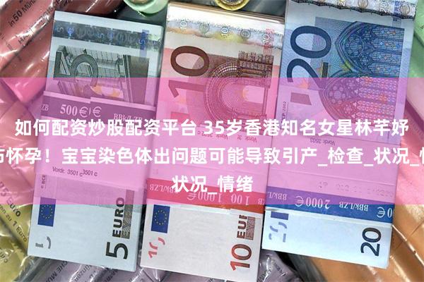 如何配资炒股配资平台 35岁香港知名女星林芊妤宣布怀孕！宝宝染色体出问题可能导致引产_检查_状况_情绪