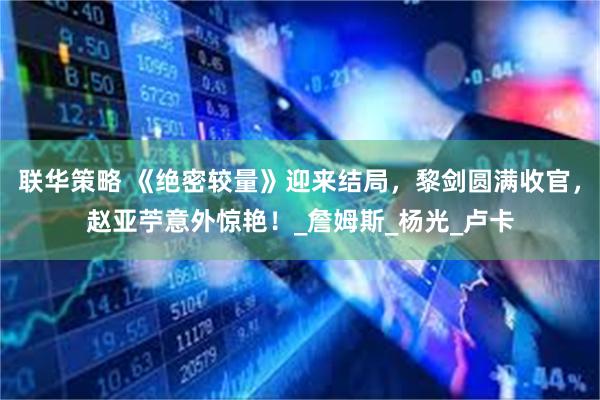 联华策略 《绝密较量》迎来结局，黎剑圆满收官，赵亚苧意外惊艳！_詹姆斯_杨光_卢卡